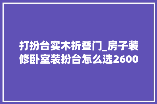 打扮台实木折叠门_房子装修卧室装扮台怎么选2600字解析装扮台类型材质收纳