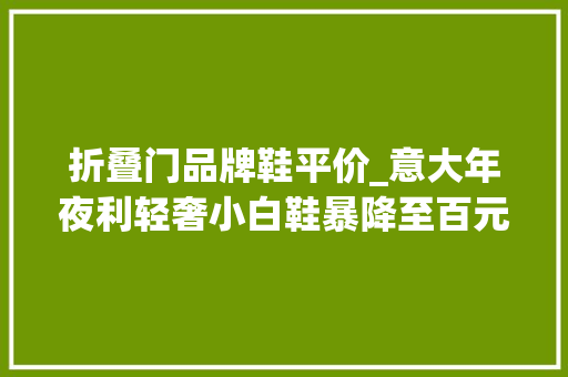 折叠门品牌鞋平价_意大年夜利轻奢小白鞋暴降至百元小众时尚不撞款下雨天不湿鞋