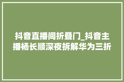 抖音直播间折叠门_抖音主播杨长顺深夜拆解华为三折叠手机被内部做工折服