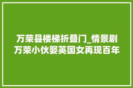 万荣县楼梯折叠门_情景剧万荣小伙娶英国女再现百年前洋媳妇回家拥抱公爹的窘相