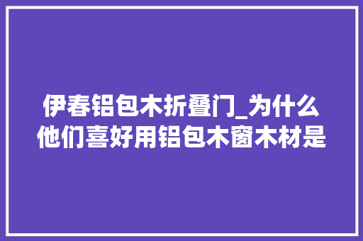 伊春铝包木折叠门_为什么他们喜好用铝包木窗木材是关键1 折叠门