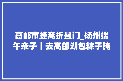 高邮市蜂窝折叠门_扬州端午亲子｜去高邮湖包粽子腌鸭蛋划龙舟 实木门