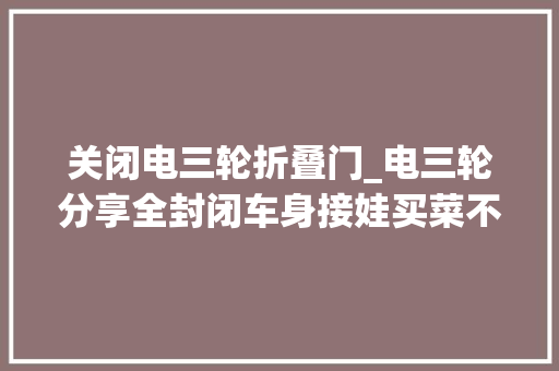 关闭电三轮折叠门_电三轮分享全封闭车身接娃买菜不再担心日晒雨淋了