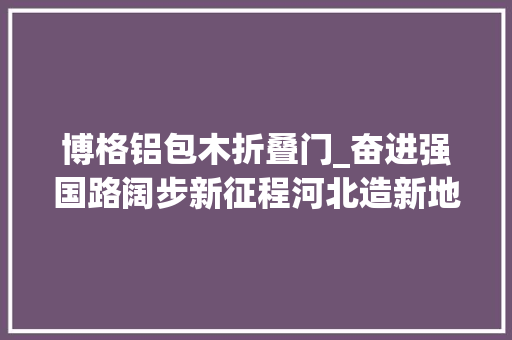 博格铝包木折叠门_奋进强国路阔步新征程河北造新地标｜从一扇窗到一栋房引领未来生活办法