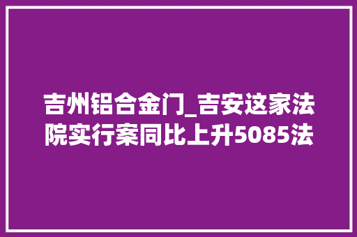 吉州铝合金门_吉安这家法院实行案同比上升5085法官们努力解决实行难 防火门