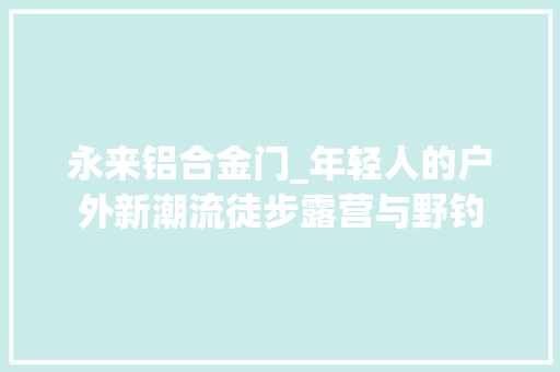永来铝合金门_年轻人的户外新潮流徒步露营与野钓