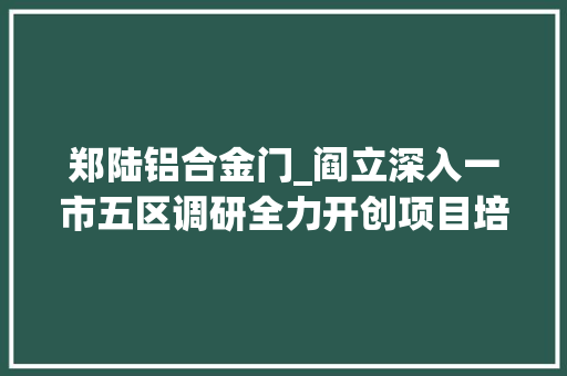 郑陆铝合金门_阎立深入一市五区调研全力开创项目培植新局面