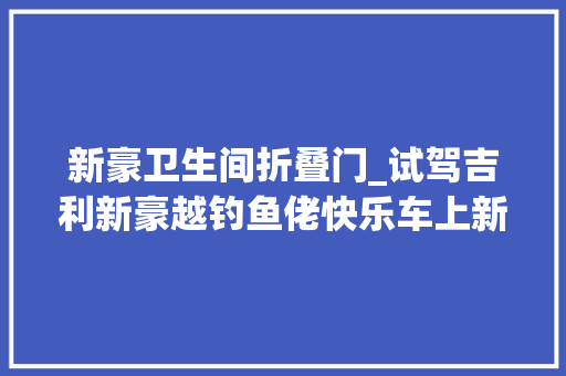 新豪卫生间折叠门_试驾吉利新豪越钓鱼佬快乐车上新了 推拉门