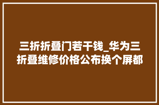 三折折叠门若干钱_华为三折叠维修价格公布换个屏都能买台iPhone16了