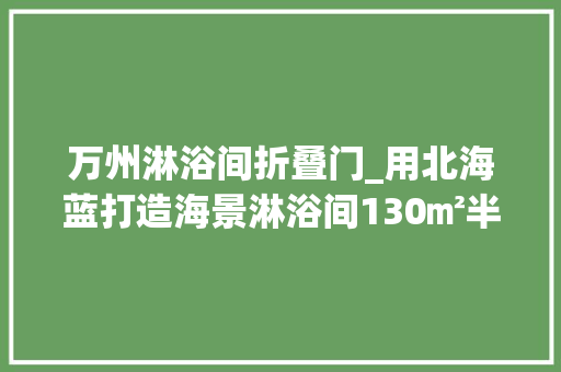 万州淋浴间折叠门_用北海蓝打造海景淋浴间130㎡半包37全能不爱吗