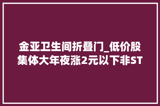 金亚卫生间折叠门_低价股集体大年夜涨2元以下非ST股仅剩3只专家提醒勿坠入炒小炒差陷阱