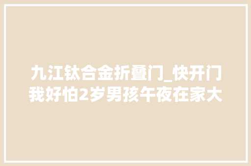 九江钛合金折叠门_快开门我好怕2岁男孩午夜在家大年夜声哭喊父母正在旁边