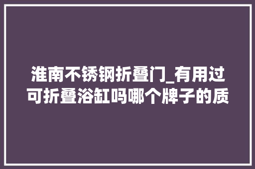 淮南不锈钢折叠门_有用过可折叠浴缸吗哪个牌子的质量口碑比较好