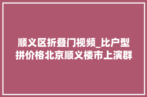顺义区折叠门视频_比户型拼价格北京顺义楼市上演群雄逐鹿