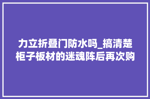 力立折叠门防水吗_搞清楚柜子板材的迷魂阵后再次购买板材我就没踩过坑