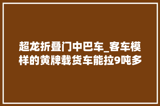 超龙折叠门中巴车_客车模样的黄牌载货车能拉9吨多春风超龙你见过吗