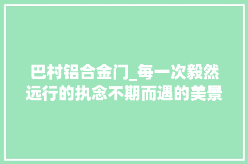 巴村铝合金门_每一次毅然远行的执念不期而遇的美景都是上苍的赐赉