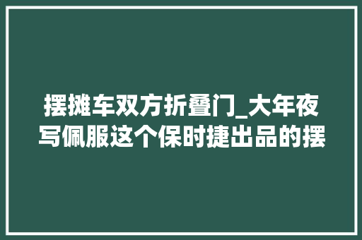 摆摊车双方折叠门_大年夜写佩服这个保时捷出品的摆摊利器一车顶俩摊位 实木门