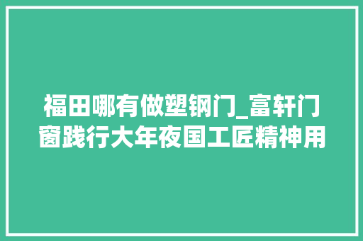 福田哪有做塑钢门_富轩门窗践行大年夜国工匠精神用心二十余年只为做一扇好门窗