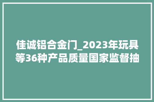 佳诚铝合金门_2023年玩具等36种产品质量国家监督抽查情况传递