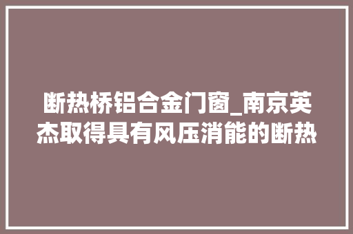 断热桥铝合金门窗_南京英杰取得具有风压消能的断热铝合金窗专利降低窗户损坏的概率