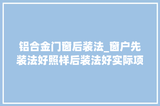 铝合金门窗后装法_窗户先装法好照样后装法好实际项目给出结果