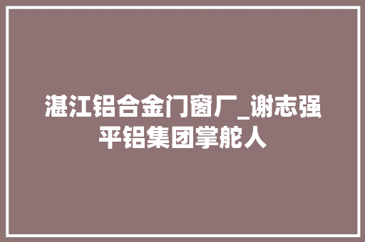 湛江铝合金门窗厂_谢志强平铝集团掌舵人