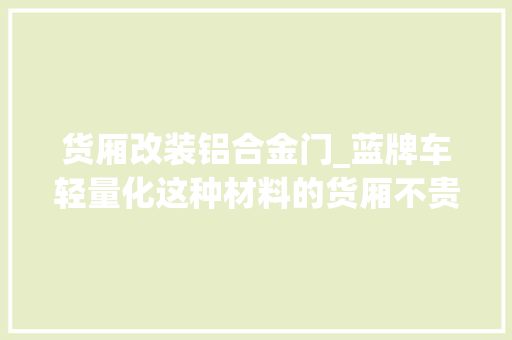 货厢改装铝合金门_蓝牌车轻量化这种材料的货厢不贵还轻自重接近铝箱