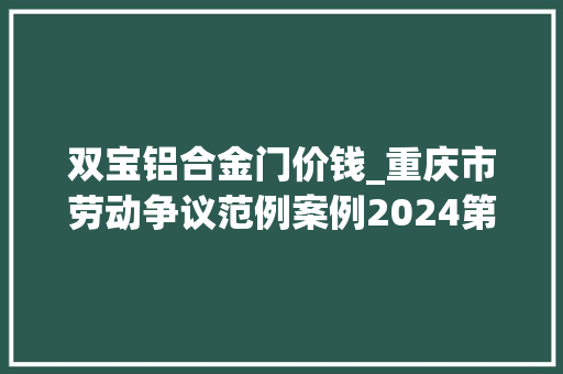 双宝铝合金门价钱_重庆市劳动争议范例案例2024第一批
