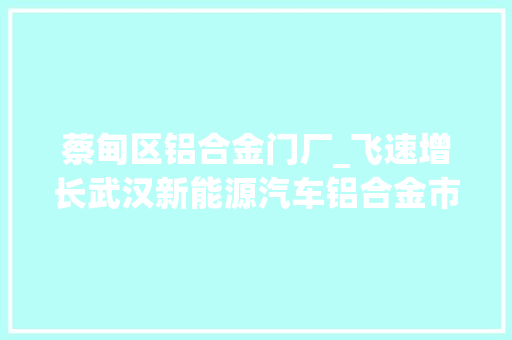 蔡甸区铝合金门厂_飞速增长武汉新能源汽车铝合金市场迎爆发期隆达铝业3年产值激增至6亿元