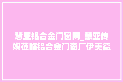 慧亚铝合金门窗网_慧亚传媒莅临铝合金门窗厂伊美德营销中央双方深入交流