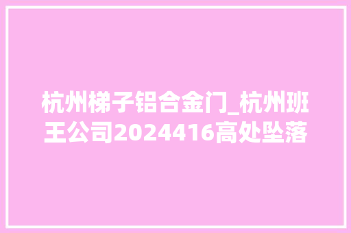 杭州梯子铝合金门_杭州班王公司2024416高处坠落事件查询访问申报公布致1人受伤