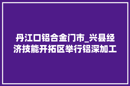 丹江口铝合金门市_兴县经济技能开拓区举行铝深加工标准化厂房招商签约典礼 玻璃门