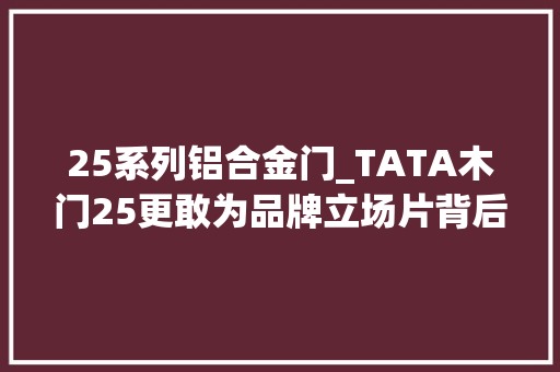 25系列铝合金门_TATA木门25更敢为品牌立场片背后泄露了什么旗子暗记
