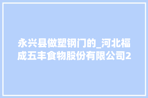 永兴县做塑钢门的_河北福成五丰食物股份有限公司2021年年度申报摘要