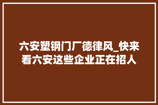 六安塑钢门厂德律风_快来看六安这些企业正在招人