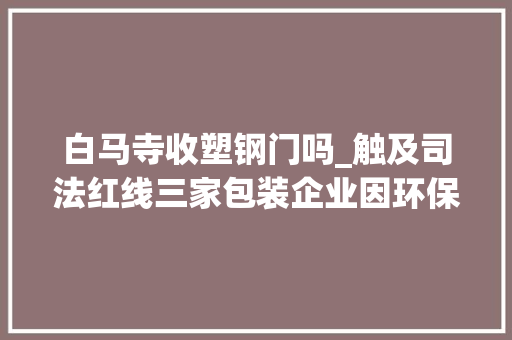 白马寺收塑钢门吗_触及司法红线三家包装企业因环保安然问题遭到行政处罚