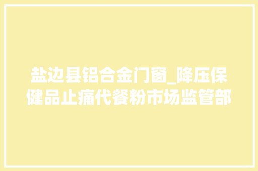 盐边县铝合金门窗_降压保健品止痛代餐粉市场监管部门查处的这些案例为你揭开背后的狠活 铝合金门