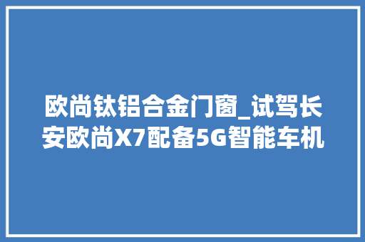 欧尚钛铝合金门窗_试驾长安欧尚X7配备5G智能车机芯片人脸识别模块现场拆车验品格