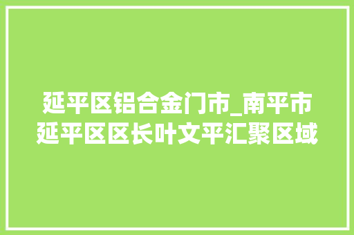 延平区铝合金门市_南平市延平区区长叶文平汇聚区域协同成长磅礴伟力推动闽江沿线新一轮大年夜成长