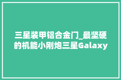 三星装甲铝合金门_最坚硬的机能小刚炮三星GalaxyS23评测机皇称号得以延续