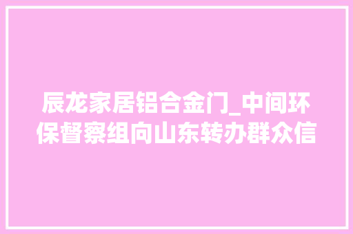 辰龙家居铝合金门_中间环保督察组向山东转办群众信访举报件及边督边改公开情况一览表第八批
