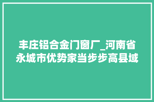 丰庄铝合金门窗厂_河南省永城市优势家当步步高县域经济特色足