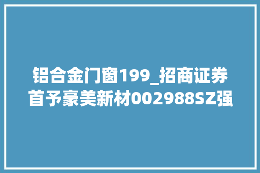 铝合金门窗199_招商证券首予豪美新材002988SZ强推评级计策转型高端铝材构造系统门窗和汽车轻量化 铝合金门