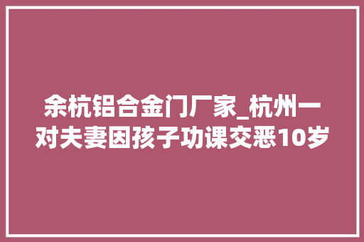 余杭铝合金门厂家_杭州一对夫妻因孩子功课交恶10岁萌娃报警了