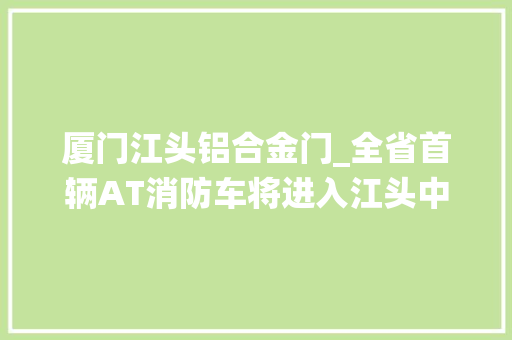 厦门江头铝合金门_全省首辆AT消防车将进入江头中队服役