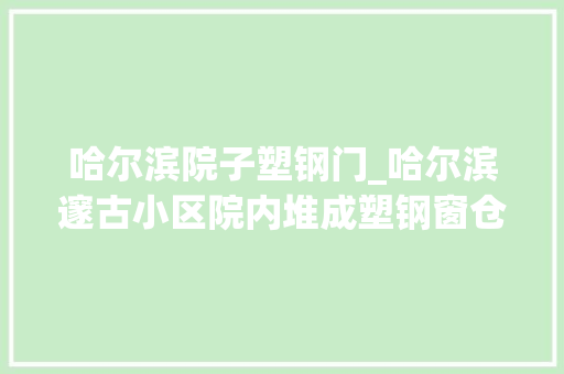 哈尔滨院子塑钢门_哈尔滨邃古小区院内堆成塑钢窗仓库给居平易近出行带来不便