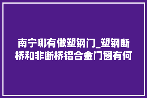 南宁哪有做塑钢门_塑钢断桥和非断桥铝合金门窗有何不合我家适合用什么材料