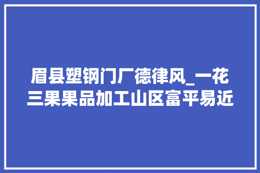 眉县塑钢门厂德律风_一花三果果品加工山区富平易近进级改造项目工作总结