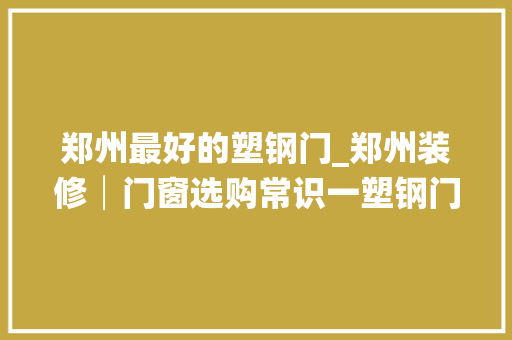 郑州最好的塑钢门_郑州装修│门窗选购常识一塑钢门窗的选购常识